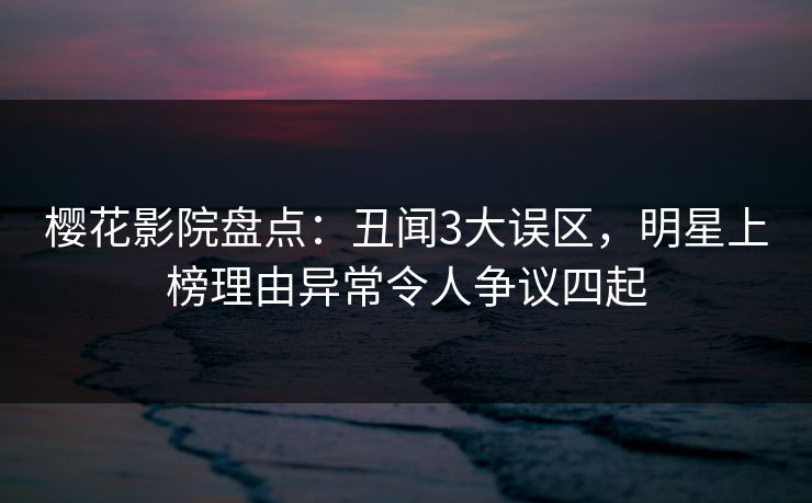 樱花影院盘点：丑闻3大误区，明星上榜理由异常令人争议四起