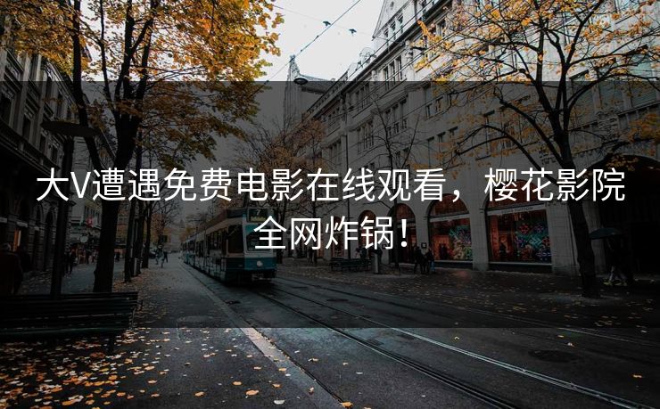 大V遭遇免费电影在线观看，樱花影院全网炸锅！