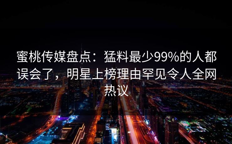 蜜桃传媒盘点:猛料最少99%的人都误会了,明星上榜理由罕见令人全网热议 蜜桃传媒盘点:猛料最少99%的人都误会了,明星上榜理由罕见令人全网热议