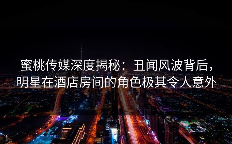 蜜桃传媒深度揭秘:丑闻风波背后,明星在酒店房间的角色极其令人意外 蜜桃传媒深度揭秘:丑闻风波背后,明星在酒店房间的角色极其令人意外