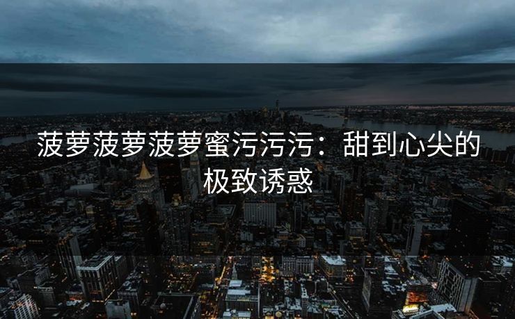 菠萝菠萝菠萝蜜污污污：甜到心尖的极致诱惑