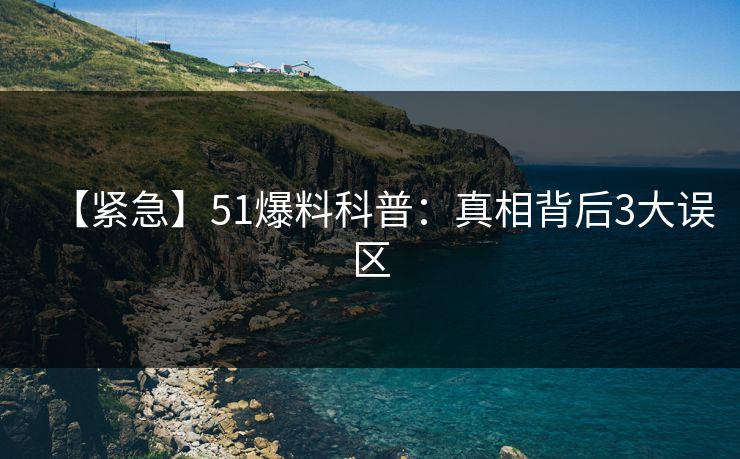 【紧急】51爆料科普:真相背后3大误区 【紧急】51爆料科普:真相背后3大误区