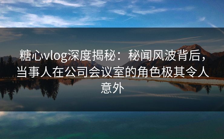 糖心vlog深度揭秘:秘闻风波背后,当事人在公司会议室的角色极其令人意外 糖心vlog深度揭秘:秘闻风波背后,当事人在公司会议室的角色极其令人意外