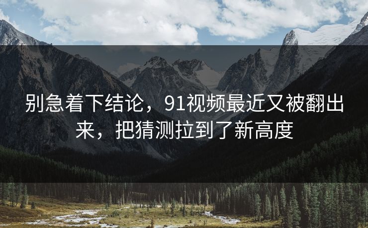 别急着下结论,91视频最近又被翻出来,把猜测拉到了新高度 别急着下结论,91视频最近又被翻出来,把猜测拉到了新高度