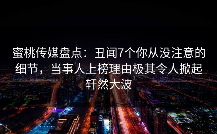 蜜桃传媒盘点:丑闻7个你从没注意的细节,当事人上榜理由极其令人掀起轩然大波 蜜桃传媒盘点:丑闻7个你从没注意的细节,当事人上榜理由极其令人掀起轩然大波
