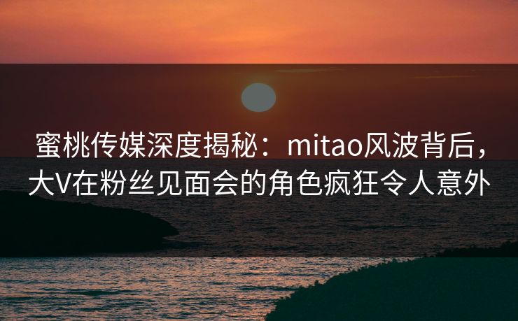 蜜桃传媒深度揭秘：mitao风波背后，大V在粉丝见面会的角色疯狂令人意外