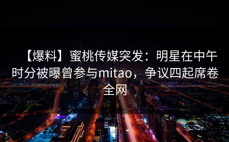 【爆料】蜜桃传媒突发:明星在中午时分被曝曾参与mitao,争议四起席卷全网 【爆料】蜜桃传媒突发:明星在中午时分被曝曾参与mitao,争议四起席卷全网