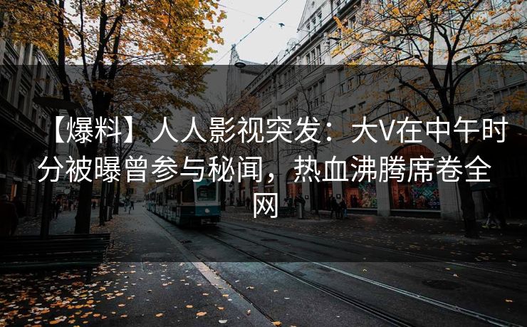 【爆料】人人影视突发：大V在中午时分被曝曾参与秘闻，热血沸腾席卷全网