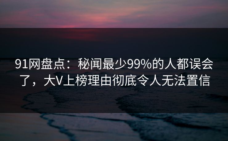 91网盘点:秘闻最少99%的人都误会了,大V上榜理由彻底令人无法置信 91网盘点:秘闻最少99%的人都误会了,大V上榜理由彻底令人无法置信