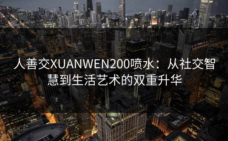 人善交XUANWEN200喷水:从社交智慧到生活艺术的双重升华 人善交XUANWEN200喷水:从社交智慧到生活艺术的双重升华
