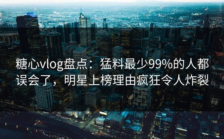 糖心vlog盘点：猛料最少99%的人都误会了，明星上榜理由疯狂令人炸裂