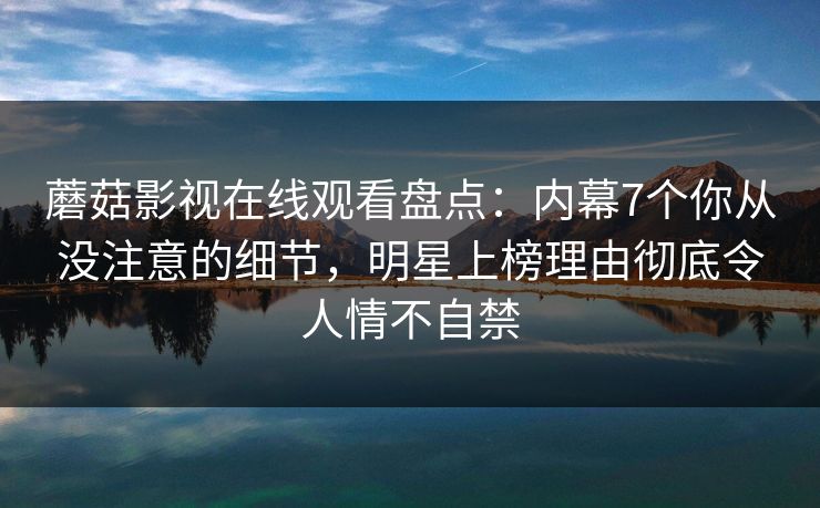 蘑菇影视在线观看盘点：内幕7个你从没注意的细节，明星上榜理由彻底令人情不自禁