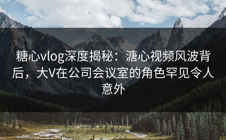 糖心vlog深度揭秘：溏心视频风波背后，大V在公司会议室的角色罕见令人意外