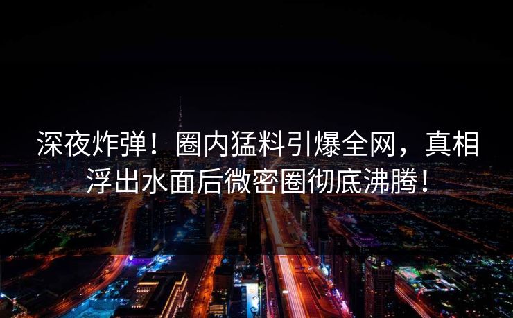 深夜炸弹!圈内猛料引爆全网,真相浮出水面后微密圈彻底沸腾! 深夜炸弹!圈内猛料引爆全网,真相浮出水面后微密圈彻底沸腾!