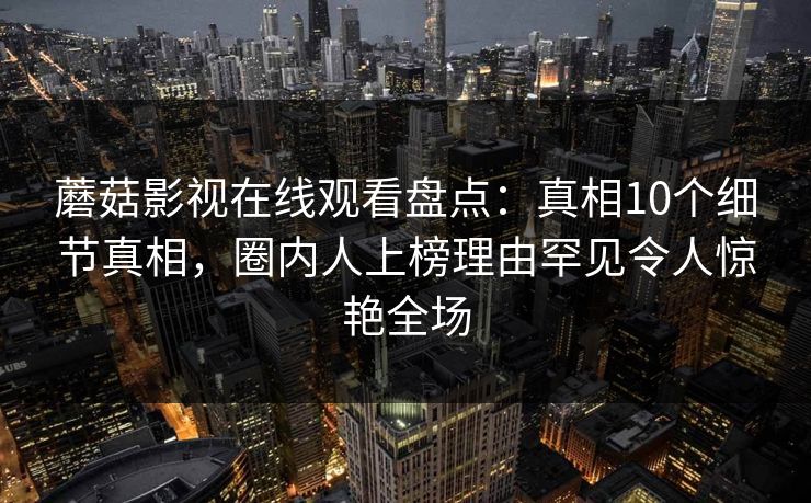 蘑菇影视在线观看盘点:真相10个细节真相,圈内人上榜理由罕见令人惊艳全场 蘑菇影视在线观看盘点:真相10个细节真相,圈内人上榜理由罕见令人惊艳全场