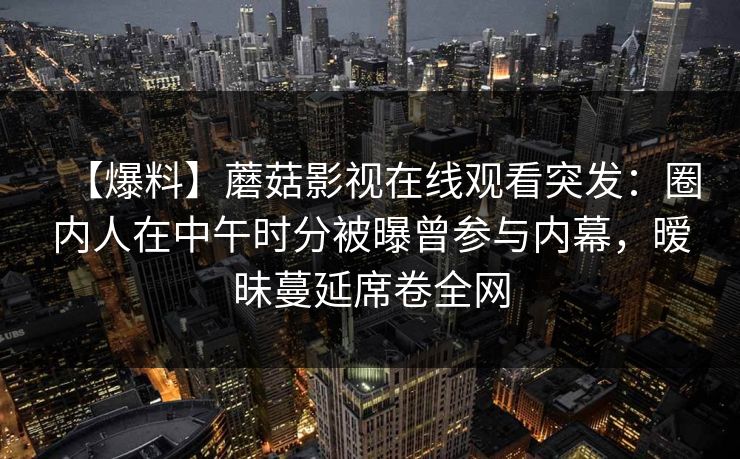 【爆料】蘑菇影视在线观看突发:圈内人在中午时分被曝曾参与内幕,暧昧蔓延席卷全网 【爆料】蘑菇影视在线观看突发:圈内人在中午时分被曝曾参与内幕,暧昧蔓延席卷全网