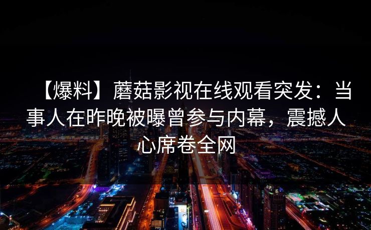 【爆料】蘑菇影视在线观看突发:当事人在昨晚被曝曾参与内幕,震撼人心席卷全网 【爆料】蘑菇影视在线观看突发:当事人在昨晚被曝曾参与内幕,震撼人心席卷全网
