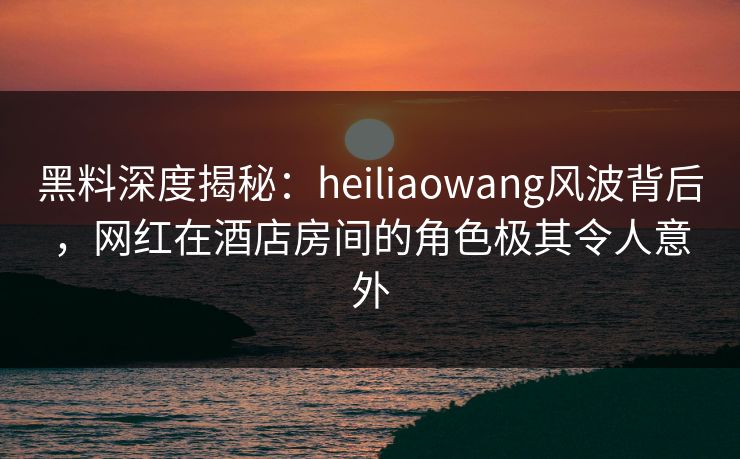 黑料深度揭秘：heiliaowang风波背后，网红在酒店房间的角色极其令人意外