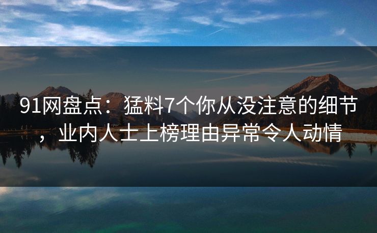 91网盘点：猛料7个你从没注意的细节，业内人士上榜理由异常令人动情