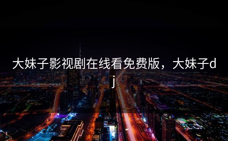 大妹子影视剧在线看免费版,大妹子dj 大妹子影视剧在线看免费版,大妹子dj