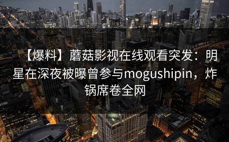 【爆料】蘑菇影视在线观看突发：明星在深夜被曝曾参与mogushipin，炸锅席卷全网