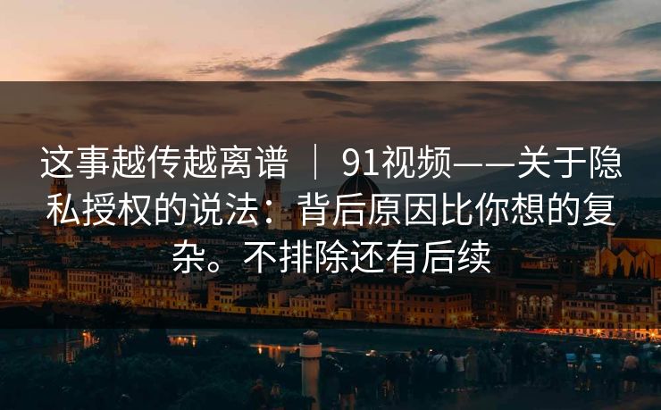 这事越传越离谱 | 91视频——关于隐私授权的说法:背后原因比你想的复杂。不排除还有后续 这事越传越离谱 | 91视频——关于隐私授权的说法:背后原因比你想的复杂。不排除还有后续