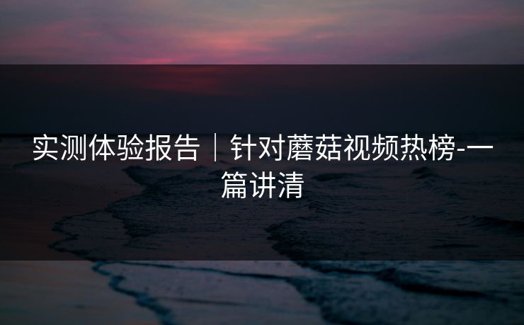 实测体验报告|针对蘑菇视频热榜-一篇讲清 实测体验报告|针对蘑菇视频热榜-一篇讲清