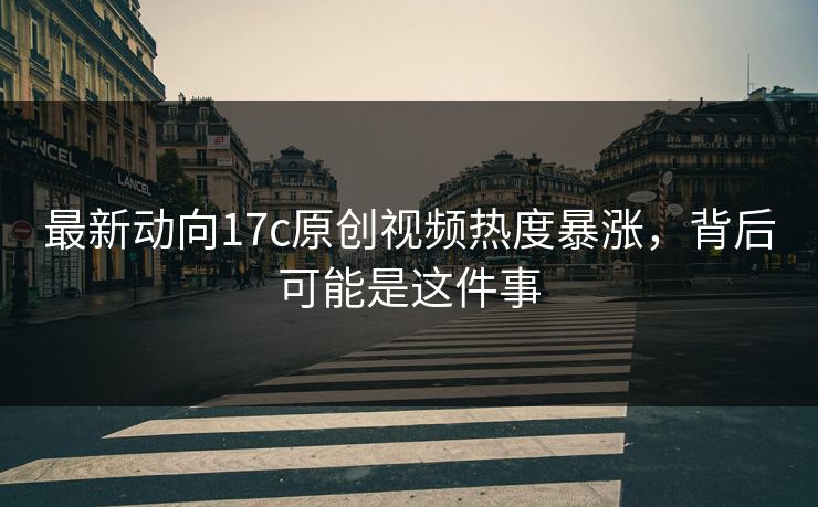最新动向17c原创视频热度暴涨，背后可能是这件事