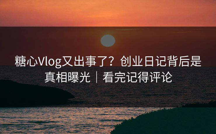 糖心Vlog又出事了？创业日记背后是真相曝光｜看完记得评论